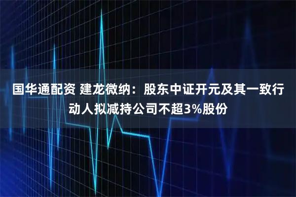 国华通配资 建龙微纳：股东中证开元及其一致行动人拟减持公司不超3%股份