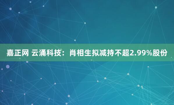 嘉正网 云涌科技：肖相生拟减持不超2.99%股份