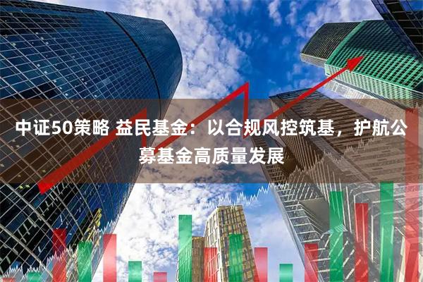 中证50策略 益民基金：以合规风控筑基，护航公募基金高质量发展