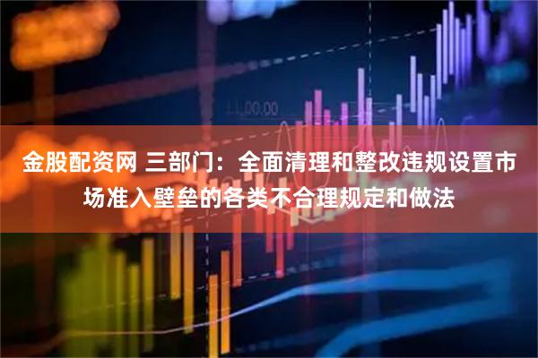 金股配资网 三部门：全面清理和整改违规设置市场准入壁垒的各类不合理规定和做法