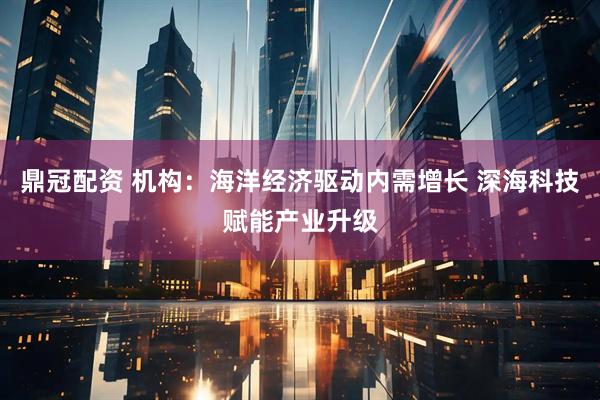 鼎冠配资 机构：海洋经济驱动内需增长 深海科技赋能产业升级