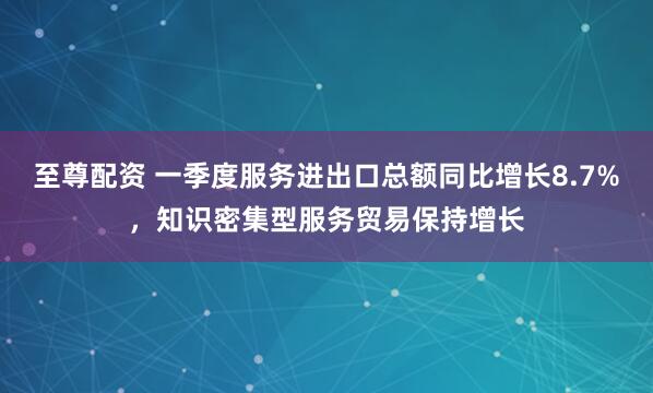 至尊配资 一季度服务进出口总额同比增长8.7%，知识密集型服务贸易保持增长