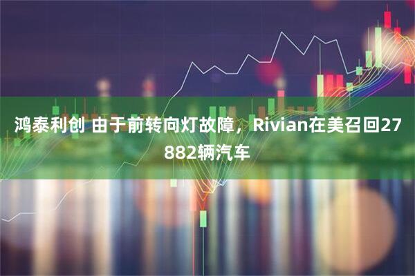 鸿泰利创 由于前转向灯故障，Rivian在美召回27882辆汽车