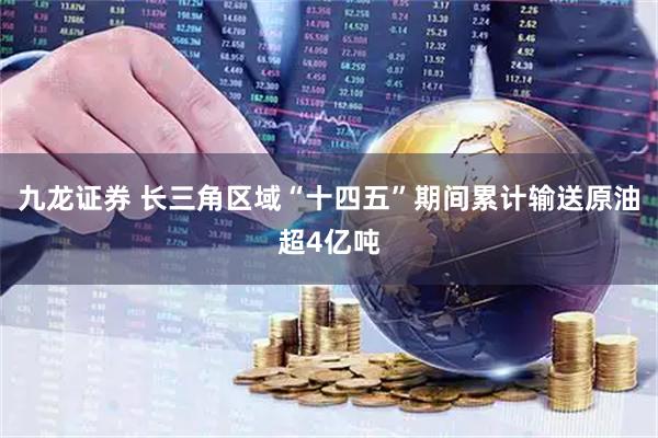 九龙证券 长三角区域“十四五”期间累计输送原油超4亿吨