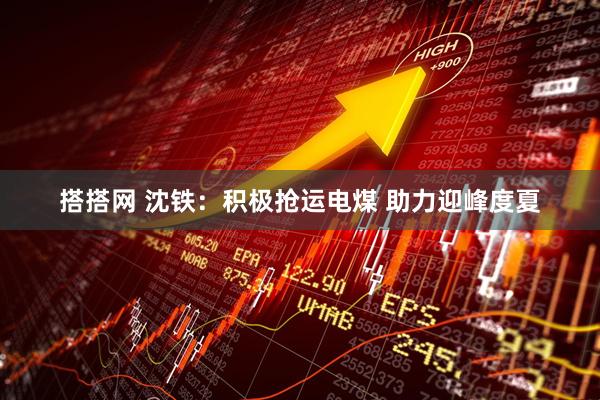 搭搭网 沈铁：积极抢运电煤 助力迎峰度夏