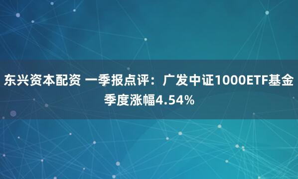 东兴资本配资 一季报点评：广发中证1000ETF基金季度涨幅4.54%