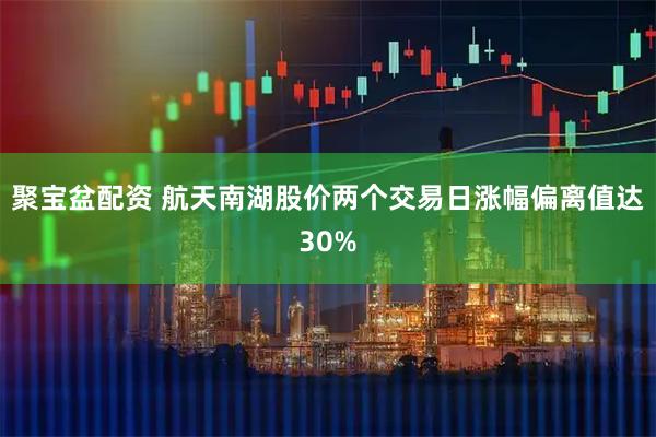 聚宝盆配资 航天南湖股价两个交易日涨幅偏离值达30%