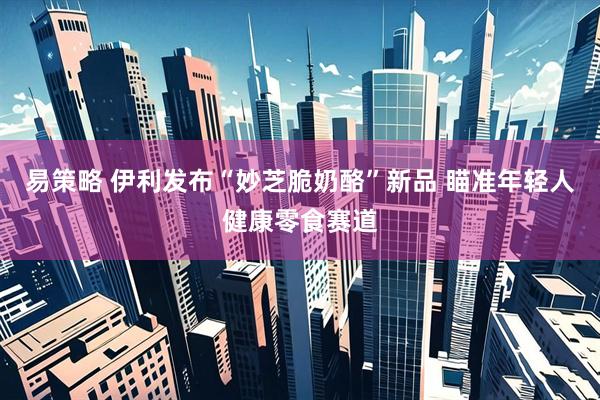 易策略 伊利发布“妙芝脆奶酪”新品 瞄准年轻人健康零食赛道