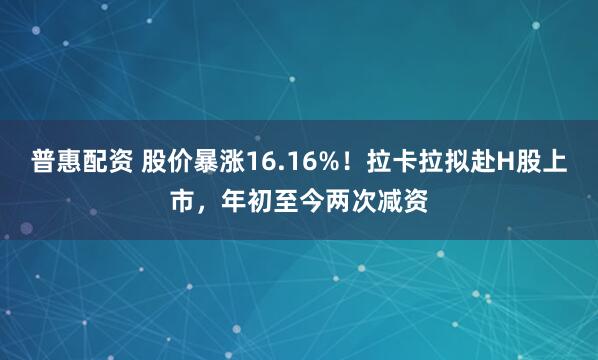 普惠配资 股价暴涨16.16%！拉卡拉拟赴H股上市，年初至今两次减资