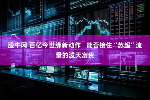 股牛网 百亿今世缘新动作   能否接住“苏超”流量的泼天富贵