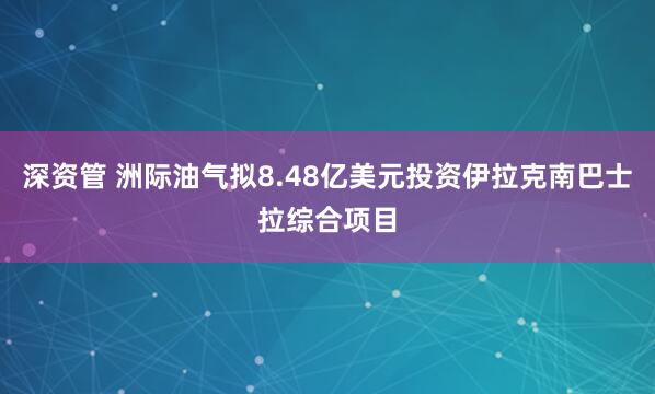 深资管 洲际油气拟8.48亿美元投资伊拉克南巴士拉综合项目