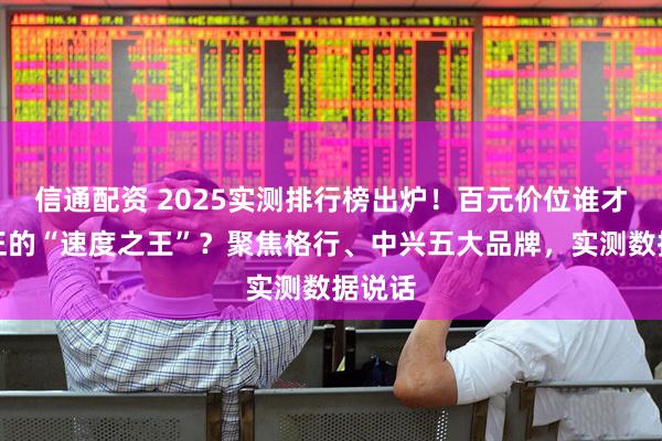 信通配资 2025实测排行榜出炉！百元价位谁才是真正的“速度之王”？聚焦格行、中兴五大品牌，实测数据说话