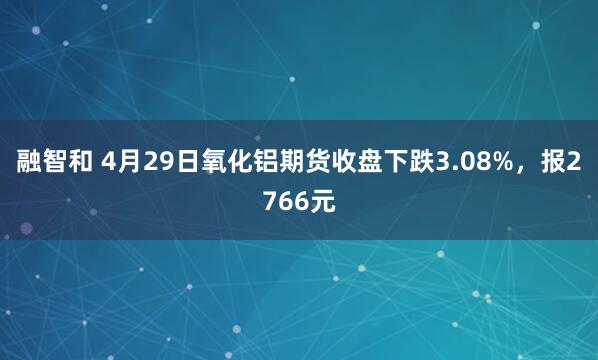 融智和 4月29日氧化铝期货收盘下跌3.08%，报2766元