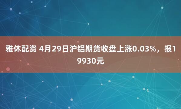 雅休配资 4月29日沪铝期货收盘上涨0.03%，报19930元