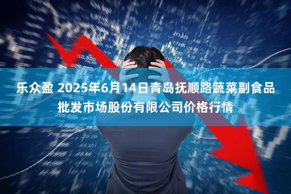 乐众盈 2025年6月14日青岛抚顺路蔬菜副食品批发市场股份有限公司价格行情