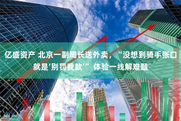 亿盛资产 北京一副局长送外卖，“没想到骑手张口就是‘别罚我款’” 体验一线解难题