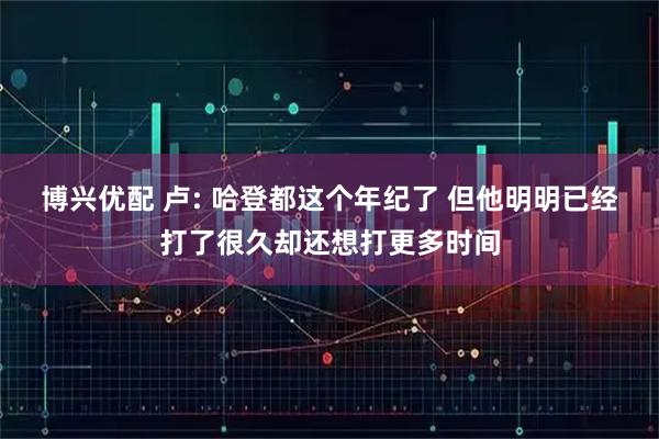 博兴优配 卢: 哈登都这个年纪了 但他明明已经打了很久却还想打更多时间