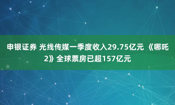 申银证券 光线传媒一季度收入29.75亿元 《哪吒2》全球票房已超157亿元