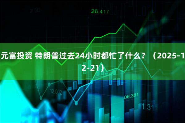 元富投资 特朗普过去24小时都忙了什么？（2025-12-21）