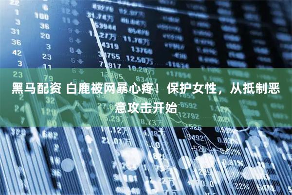 黑马配资 白鹿被网暴心疼！保护女性，从抵制恶意攻击开始