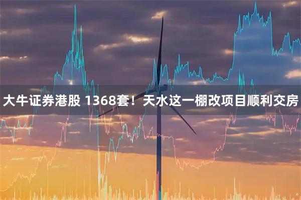 大牛证券港股 1368套！天水这一棚改项目顺利交房