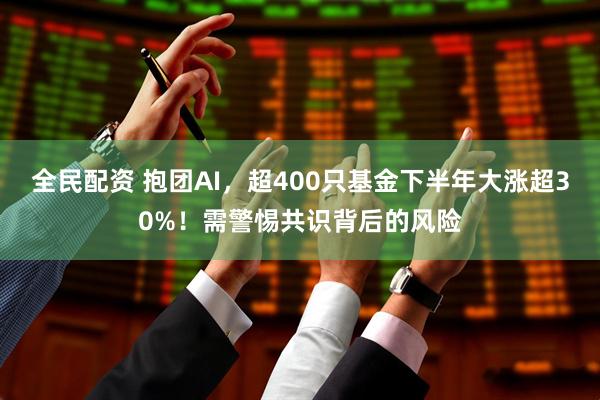 全民配资 抱团AI，超400只基金下半年大涨超30%！需警惕共识背后的风险