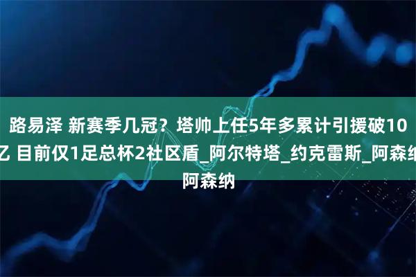 路易泽 新赛季几冠？塔帅上任5年多累计引援破10亿 目前仅1足总杯2社区盾_阿尔特塔_约克雷斯_阿森纳