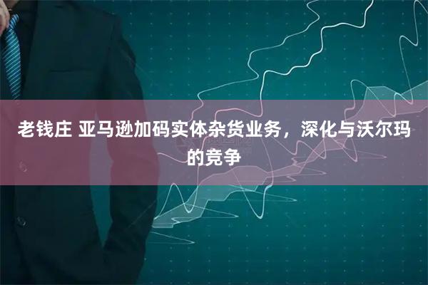 老钱庄 亚马逊加码实体杂货业务，深化与沃尔玛的竞争